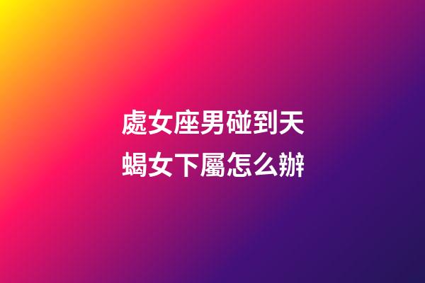 處女座男碰到天蝎女下屬怎么辦-第1張-星座運勢-玄機派