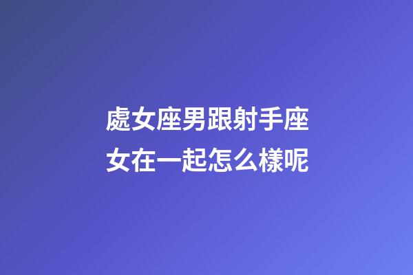 處女座男跟射手座女在一起怎么樣呢-第1張-星座運勢-玄機派