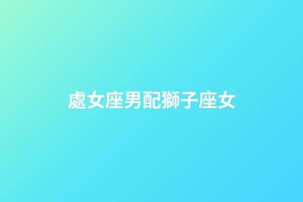 處女座男配獅子座女（處座男怎么看獅子女）-第1張-星座運勢-玄機派