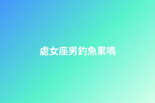 處女座男釣魚累嗎-第1張-星座運勢-玄機派