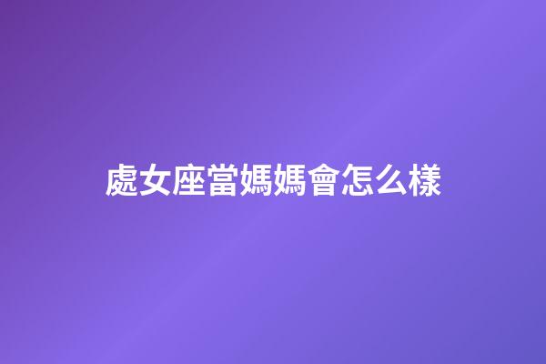 處女座當媽媽會怎么樣-第1張-星座運勢-玄機派