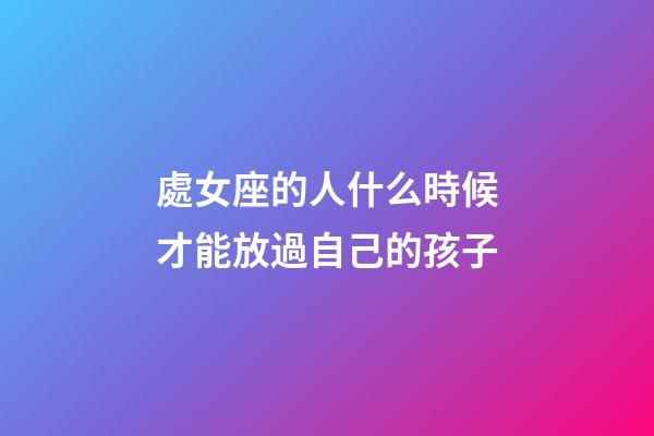 處女座的人什么時候才能放過自己的孩子-第1張-星座運勢-玄機派