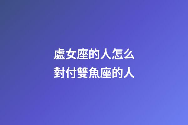 處女座的人怎么對付雙魚座的人-第1張-星座運勢-玄機派