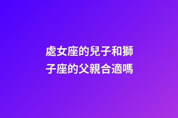 處女座的兒子和獅子座的父親合適嗎-第1張-星座運勢-玄機派