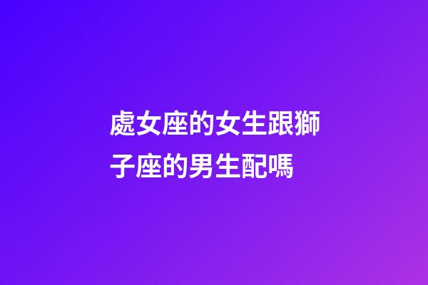 處女座的女生跟獅子座的男生配嗎-第1張-星座運勢-玄機派