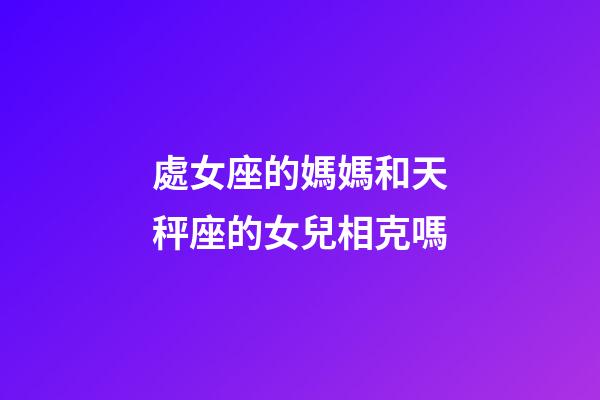 處女座的媽媽和天秤座的女兒相克嗎-第1張-星座運勢-玄機派