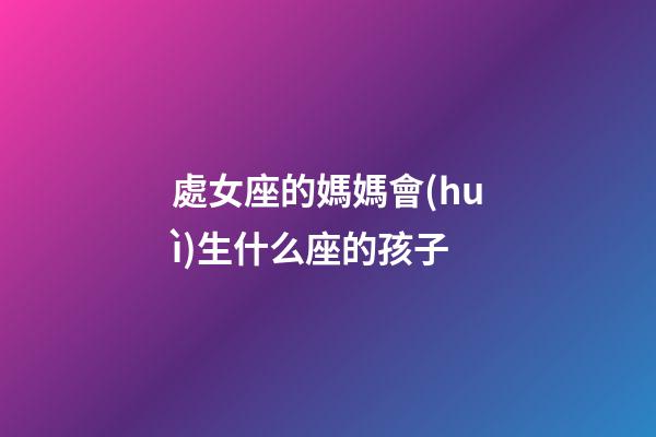 處女座的媽媽會(huì)生什么座的孩子-第1張-星座運(yùn)勢(shì)-玄機(jī)派