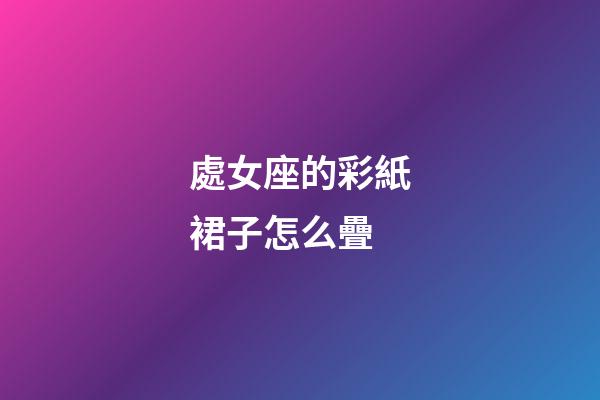 處女座的彩紙裙子怎么疊-第1張-星座運勢-玄機派