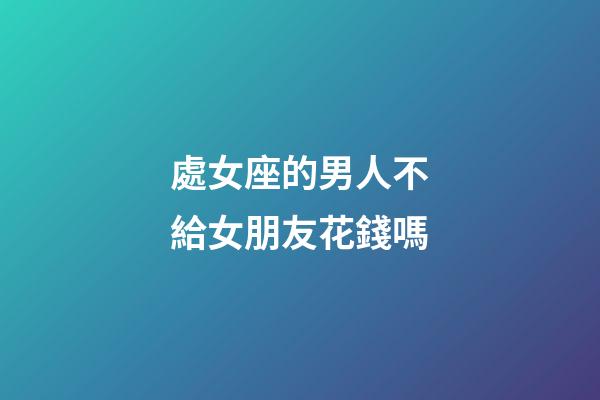 處女座的男人不給女朋友花錢嗎-第1張-星座運勢-玄機派