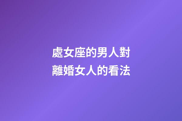 處女座的男人對離婚女人的看法-第1張-星座運勢-玄機派