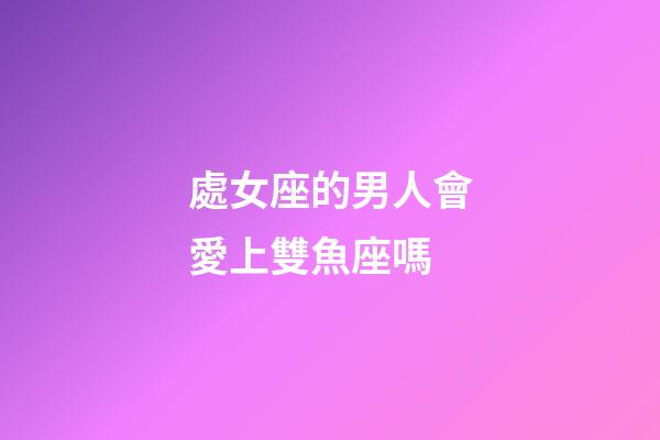 處女座的男人會愛上雙魚座嗎-第1張-星座運勢-玄機派