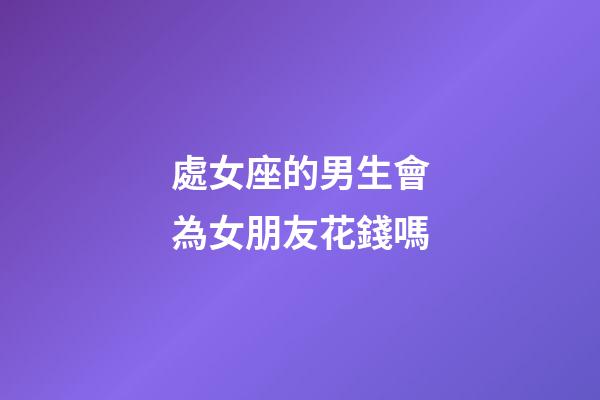 處女座的男生會為女朋友花錢嗎-第1張-星座運勢-玄機派