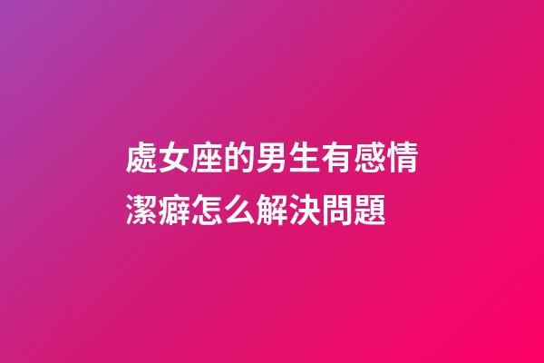 處女座的男生有感情潔癖怎么解決問題-第1張-星座運勢-玄機派