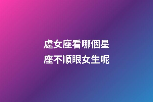 處女座看哪個星座不順眼女生呢-第1張-星座運勢-玄機派