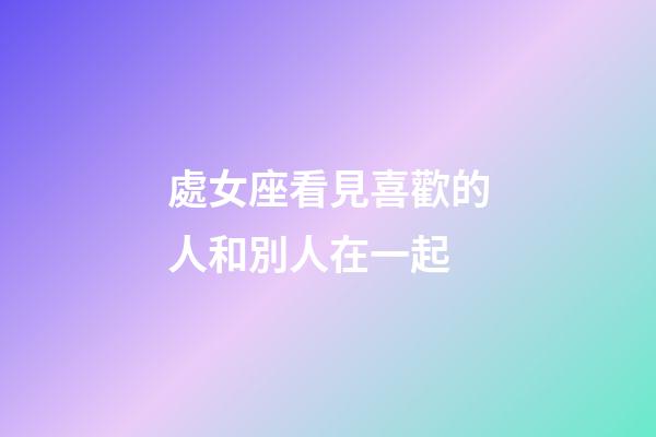 處女座看見喜歡的人和別人在一起-第1張-星座運勢-玄機派