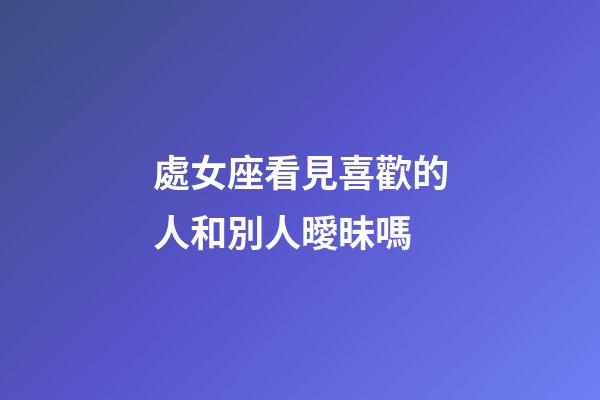 處女座看見喜歡的人和別人曖昧嗎-第1張-星座運勢-玄機派
