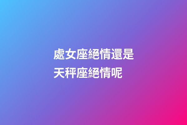 處女座絕情還是天秤座絕情呢-第1張-星座運勢-玄機派