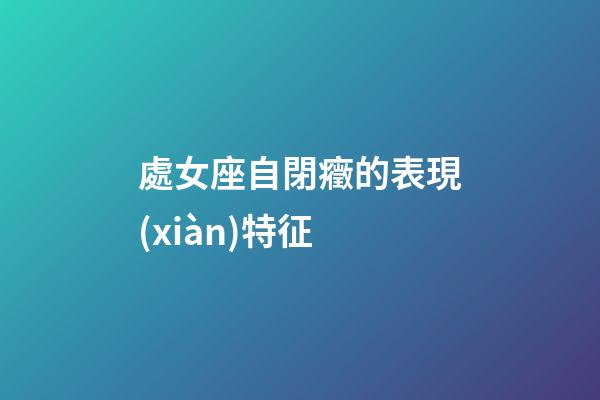 處女座自閉癥的表現(xiàn)特征-第1張-星座運勢-玄機派