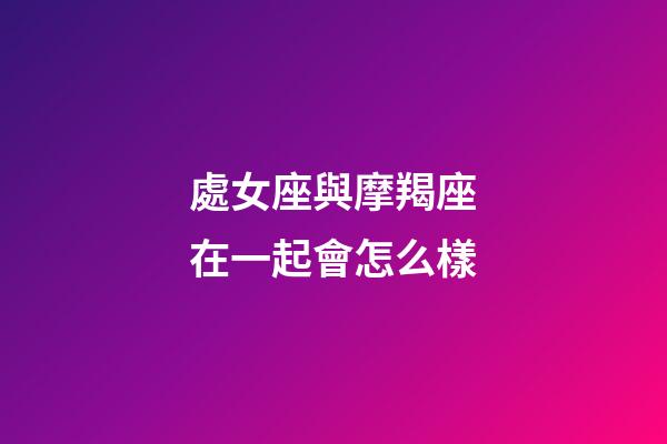 處女座與摩羯座在一起會怎么樣-第1張-星座運(yùn)勢-玄機(jī)派