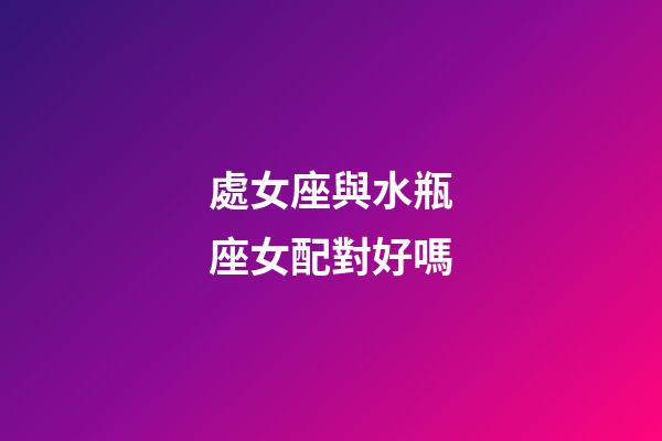 處女座與水瓶座女配對好嗎-第1張-星座運勢-玄機派