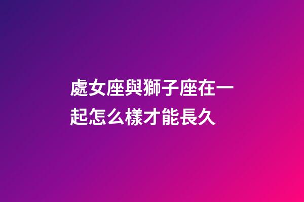 處女座與獅子座在一起怎么樣才能長久-第1張-星座運勢-玄機派
