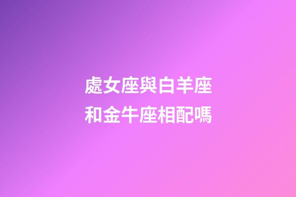 處女座與白羊座和金牛座相配嗎-第1張-星座運(yùn)勢(shì)-玄機(jī)派