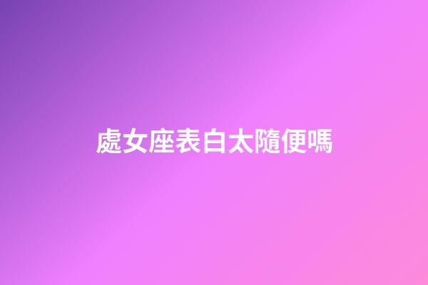 處女座表白太隨便嗎-第1張-星座運(yùn)勢(shì)-玄機(jī)派