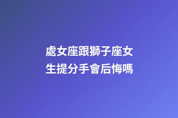 處女座跟獅子座女生提分手會后悔嗎-第1張-星座運勢-玄機派