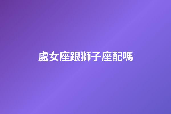 處女座跟獅子座配嗎-第1張-星座運勢-玄機派