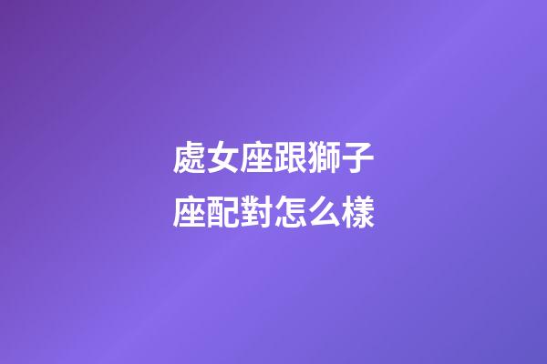 處女座跟獅子座配對怎么樣-第1張-星座運勢-玄機派