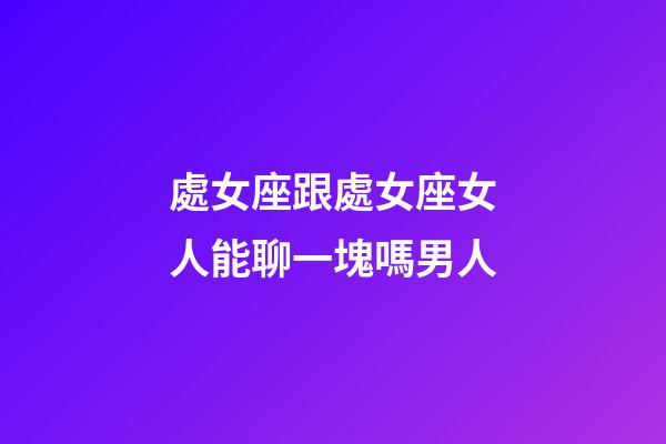 處女座跟處女座女人能聊一塊嗎男人-第1張-星座運勢-玄機派