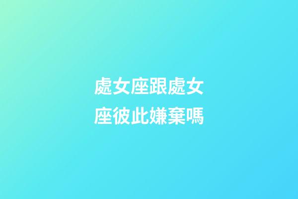 處女座跟處女座彼此嫌棄嗎-第1張-星座運勢-玄機派