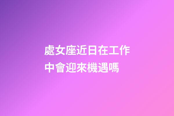 處女座近日在工作中會迎來機遇嗎-第1張-星座運勢-玄機派