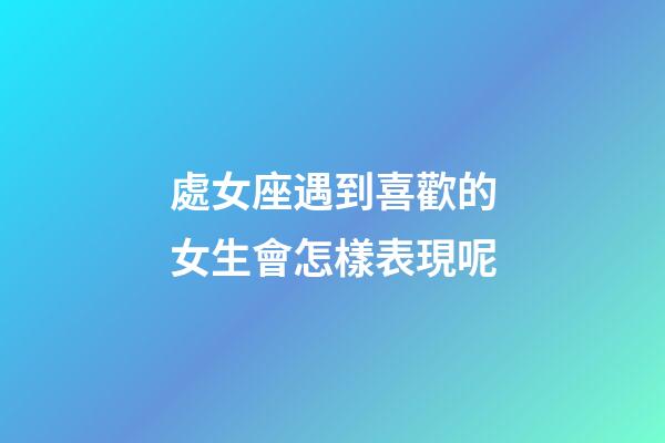 處女座遇到喜歡的女生會怎樣表現呢-第1張-星座運勢-玄機派