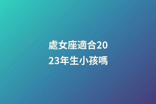 處女座適合2023年生小孩嗎-第1張-星座運勢-玄機派