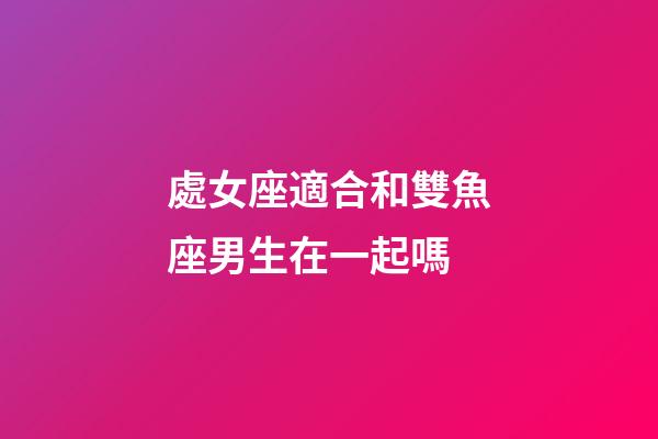 處女座適合和雙魚座男生在一起嗎-第1張-星座運勢-玄機派