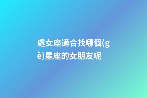 處女座適合找哪個(gè)星座的女朋友呢-第1張-星座運(yùn)勢(shì)-玄機(jī)派