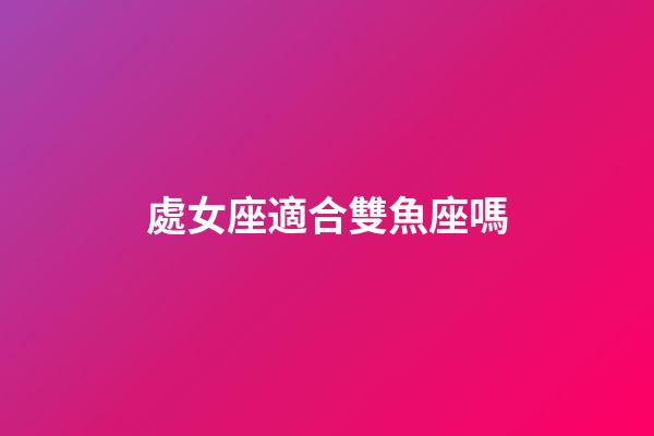 處女座適合雙魚座嗎-第1張-星座運(yùn)勢(shì)-玄機(jī)派