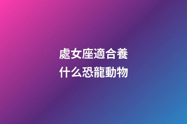 處女座適合養什么恐龍動物-第1張-星座運勢-玄機派