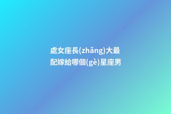 處女座長(zhǎng)大最配嫁給哪個(gè)星座男-第1張-星座運(yùn)勢(shì)-玄機(jī)派