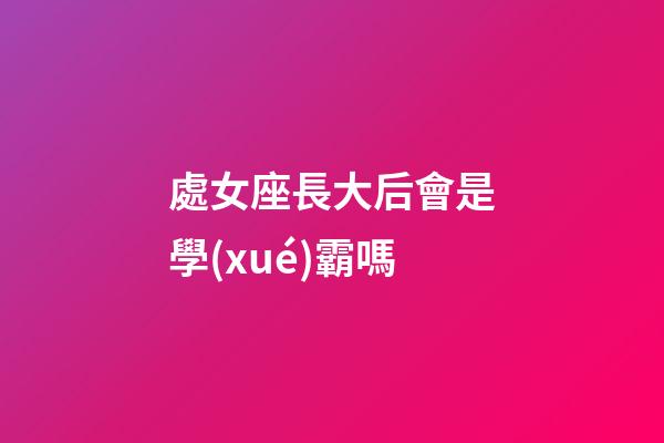 處女座長大后會是學(xué)霸嗎-第1張-星座運勢-玄機派