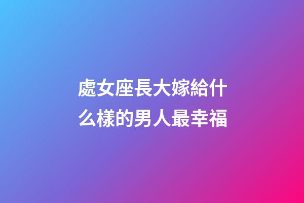 處女座長大嫁給什么樣的男人最幸福-第1張-星座運勢-玄機派