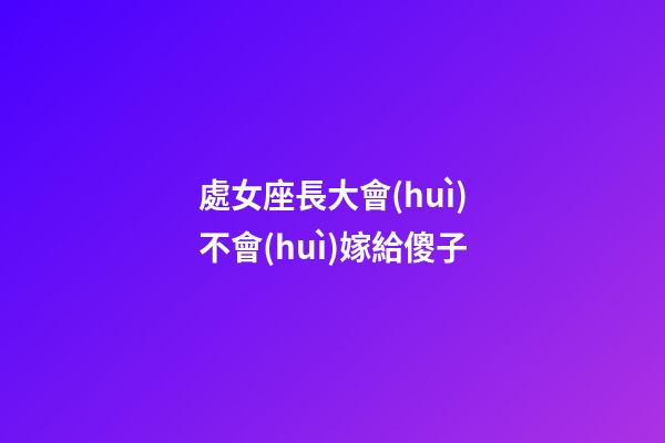 處女座長大會(huì)不會(huì)嫁給傻子-第1張-星座運(yùn)勢-玄機(jī)派