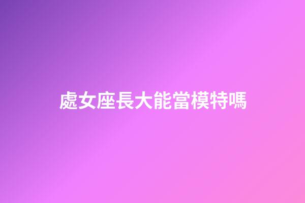 處女座長大能當模特嗎-第1張-星座運勢-玄機派