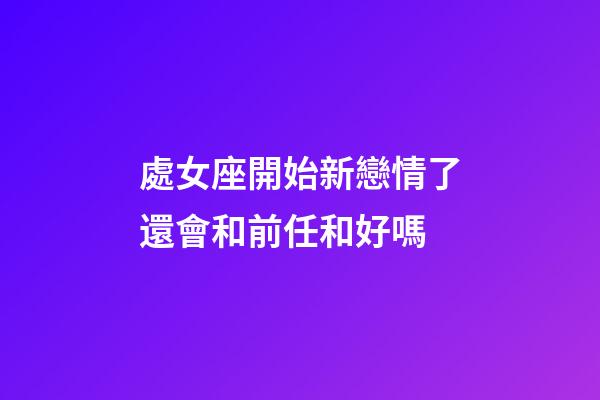 處女座開始新戀情了還會和前任和好嗎-第1張-星座運勢-玄機派