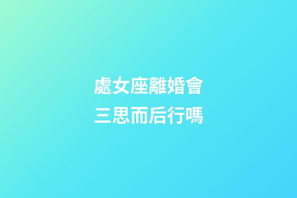 處女座離婚會三思而后行嗎-第1張-星座運勢-玄機派