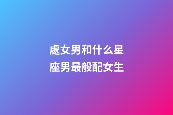 處女男和什么星座男最般配女生-第1張-星座運勢-玄機派