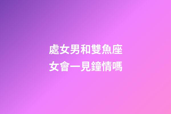 處女男和雙魚座女會一見鐘情嗎-第1張-星座運勢-玄機派