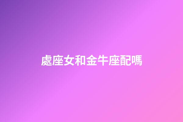 處座女和金牛座配嗎-第1張-星座運勢-玄機派