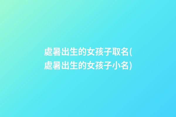處暑出生的女孩子取名(處暑出生的女孩子小名)